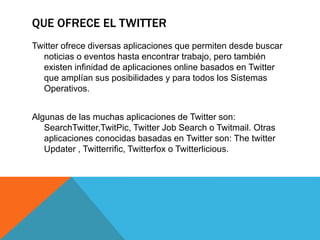 QUE OFRECE EL TWITTER 
Twitter ofrece diversas aplicaciones que permiten desde buscar 
noticias o eventos hasta encontrar trabajo, pero también 
existen infinidad de aplicaciones online basados en Twitter 
que amplían sus posibilidades y para todos los Sistemas 
Operativos. 
Algunas de las muchas aplicaciones de Twitter son: 
SearchTwitter,TwitPic, Twitter Job Search o Twitmail. Otras 
aplicaciones conocidas basadas en Twitter son: The twitter 
Updater , Twitterrific, Twitterfox o Twitterlicious. 
 