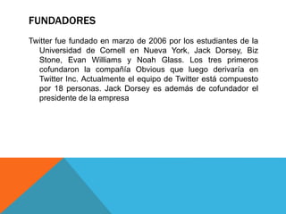 FUNDADORES 
Twitter fue fundado en marzo de 2006 por los estudiantes de la 
Universidad de Cornell en Nueva York, Jack Dorsey, Biz 
Stone, Evan Williams y Noah Glass. Los tres primeros 
cofundaron la compañía Obvious que luego derivaría en 
Twitter Inc. Actualmente el equipo de Twitter está compuesto 
por 18 personas. Jack Dorsey es además de cofundador el 
presidente de la empresa 
 