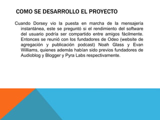 COMO SE DESARROLLO EL PROYECTO 
Cuando Dorsey vio la puesta en marcha de la mensajería 
instantánea, este se preguntó si el rendimiento del software 
del usuario podría ser compartido entre amigos fácilmente. 
Entonces se reunió con los fundadores de Odeo (website de 
agregación y publicación podcast) Noah Glass y Evan 
Williams, quienes además habían sido previos fundadores de 
Audioblog y Blogger y Pyra Labs respectivamente. 
 