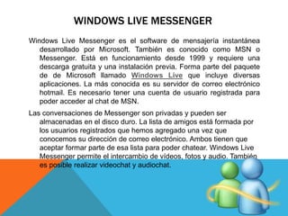 WINDOWS LIVE MESSENGER 
Windows Live Messenger es el software de mensajería instantánea 
desarrollado por Microsoft. También es conocido como MSN o 
Messenger. Está en funcionamiento desde 1999 y requiere una 
descarga gratuita y una instalación previa. Forma parte del paquete 
de de Microsoft llamado Windows Live que incluye diversas 
aplicaciones. La más conocida es su servidor de correo electrónico 
hotmail. Es necesario tener una cuenta de usuario registrada para 
poder acceder al chat de MSN. 
Las conversaciones de Messenger son privadas y pueden ser 
almacenadas en el disco duro. La lista de amigos está formada por 
los usuarios registrados que hemos agregado una vez que 
conocemos su dirección de correo electrónico. Ambos tienen que 
aceptar formar parte de esa lista para poder chatear. Windows Live 
Messenger permite el intercambio de vídeos, fotos y audio. También 
es posible realizar videochat y audiochat. 
 