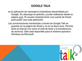 GOOGLE TALK 
es la aplicación de mensajería instantánea desarrollada por 
Google. Su descarga es gratuita y puede realizarse desde su 
página web. El usuario necesita tener una cuenta de Gmail 
para poder usar esta aplicación. 
Las conversaciones mantenidas a través de Google Talk se 
guardan en la página de Gmail y no en el disco duro. Permite 
tanto el chat de voz como el chat de texto y la transferencia 
de archivos. Sólo está disponible para el sistema operativo 
Windows de Microsoft 
 