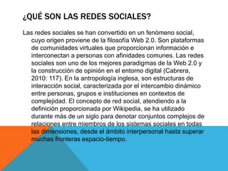 ¿QUÉ SON LAS REDES SOCIALES? 
Las redes sociales se han convertido en un fenómeno social, 
cuyo origen proviene de la filosofía Web 2.0. Son plataformas 
de comunidades virtuales que proporcionan información e 
interconectan a personas con afinidades comunes. Las redes 
sociales son uno de los mejores paradigmas de la Web 2.0 y 
la construcción de opinión en el entorno digital (Cabrera, 
2010: 117). En la antropología inglesa, son estructuras de 
interacción social, caracterizada por el intercambio dinámico 
entre personas, grupos e instituciones en contextos de 
complejidad. El concepto de red social, atendiendo a la 
definición proporcionada por Wikipedia, se ha utilizado 
durante más de un siglo para denotar conjuntos complejos de 
relaciones entre miembros de los sistemas sociales en todas 
las dimensiones, desde el ámbito interpersonal hasta superar 
muchas fronteras espacio-tiempo. 
 