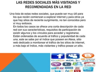 LAS REDES SOCIALES MÁS VISITADAS Y 
RECOMENDADAS EN LA RED 
Una lista de estas redes sociales, que puede ser muy útil para 
los que recién comienzan a explorar internet y para otros ya 
que hay sitios de reciente surgimiento, no tan conocidos pero 
sí muy exitosos. 
En todos los casos se ofrece una corta descripción de cada 
red con sus características, requisitos de participación de 
existir algunos y los vínculos para acceder y registrarse. 
Están ordenadas de acuerdo al tráfico y popularidad de cada 
una, este se sabe por el índice que poseen en Alexa, sitio 
web dedicado a monitorear el tráfico de los sitios de internet, 
a más bajo el índice, más visitantes y tráfico posee un sitio. 
 