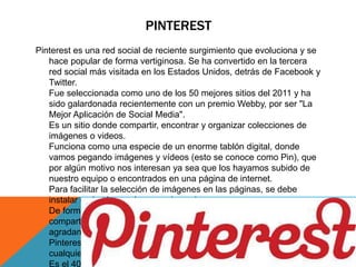 PINTEREST 
Pinterest es una red social de reciente surgimiento que evoluciona y se 
hace popular de forma vertiginosa. Se ha convertido en la tercera 
red social más visitada en los Estados Unidos, detrás de Facebook y 
Twitter. 
Fue seleccionada como uno de los 50 mejores sitios del 2011 y ha 
sido galardonada recientemente con un premio Webby, por ser "La 
Mejor Aplicación de Social Media". 
Es un sitio donde compartir, encontrar y organizar colecciones de 
imágenes o videos. 
Funciona como una especie de un enorme tablón digital, donde 
vamos pegando imágenes y vídeos (esto se conoce como Pin), que 
por algún motivo nos interesan ya sea que los hayamos subido de 
nuestro equipo o encontrados en una página de internet. 
Para facilitar la selección de imágenes en las páginas, se debe 
instalar un botón en el navegador web. 
De forma similar a otras redes, los usuarios participan activamente 
compartiendo y sugiriendo el contenido en nuestros tablones, si les 
agradan. 
Pinterest actualmente es una red abierta a la participación de 
cualquier usuario. 
Es el 40 de Alexa global 
 