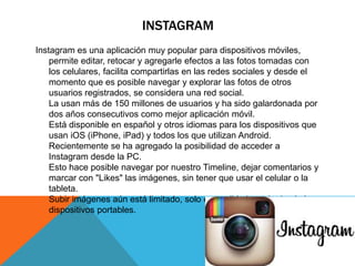 INSTAGRAM 
Instagram es una aplicación muy popular para dispositivos móviles, 
permite editar, retocar y agregarle efectos a las fotos tomadas con 
los celulares, facilita compartirlas en las redes sociales y desde el 
momento que es posible navegar y explorar las fotos de otros 
usuarios registrados, se considera una red social. 
La usan más de 150 millones de usuarios y ha sido galardonada por 
dos años consecutivos como mejor aplicación móvil. 
Está disponible en español y otros idiomas para los dispositivos que 
usan iOS (iPhone, iPad) y todos los que utilizan Android. 
Recientemente se ha agregado la posibilidad de acceder a 
Instagram desde la PC. 
Esto hace posible navegar por nuestro Timeline, dejar comentarios y 
marcar con "Likes" las imágenes, sin tener que usar el celular o la 
tableta. 
Subir imágenes aún está limitado, solo es posible hacerlo desde los 
dispositivos portables. 
 