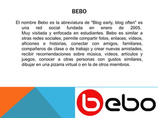 BEBO 
El nombre Bebo es la abreviatura de "Blog early, blog often" es 
una red social fundada en enero de 2005. 
Muy visitada y enfocada en estudiantes. Bebo es similar a 
otras redes sociales, permite compartir fotos, enlaces, vídeos, 
aficiones e historias, conectar con amigos, familiares, 
compañeros de clase o de trabajo y crear nuevas amistades, 
recibir recomendaciones sobre música, vídeos, artículos y 
juegos, conocer a otras personas con gustos similares, 
dibujar en una pizarra virtual o en la de otros miembros. 
