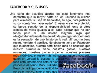 FACEBOOK Y SUS USOS 
Una serie de estudios acerca de éste fenómeno nos 
demostró que la mayor parte de los usuarios lo utilizan 
para alimentar su sed de banalidad, su ego, para justificar 
su constante “no hacer nada”. El usuario siente protegido 
su burdo sentido de la responsabilidad junto a otros 
cientos de miles iguales a él; cabe aclarar que no son 
todos pero sí una notoria mayoría, algo que 
(des)afortunadamente ha dejado de proteger al cibernauta 
es la sensación de anonimato en la red, allí uno no tiene 
rostro, nombre ni apellido. No obstante tiene un Facebook 
que lo identifica, nuestro perfil habla más de nosotros que 
nuestro currículum, tiene nuestros gustos, nuestros 
romances, nuestras glorias y penas, nuestros placeres 
más mórbidos, el rostro más íntimo que, esperamos, sólo 
quien en verdad lo busque lo pueda ver. Por desgracia 
toda ésta información está al alcance de quien le parezca 
prudente al señor Mark Zukerberg, dueño de Facebook. 
Pero dicha imprudente actitud tomada por ésta empresa 
no es el motivo, sino el uso que la juventud mexicana le 
 