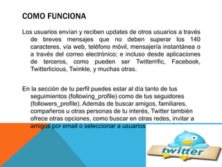 COMO FUNCIONA 
Los usuarios envían y reciben updates de otros usuarios a través 
de breves mensajes que no deben superar los 140 
caracteres, vía web, teléfono móvil, mensajería instantánea o 
a través del correo electrónico; e incluso desde aplicaciones 
de terceros, como pueden ser Twitterrific, Facebook, 
Twitterlicious, Twinkle, y muchas otras. 
En la sección de tu perfil puedes estar al día tanto de tus 
seguimientos (following_profile) como de tus seguidores 
(followers_profile). Además de buscar amigos, familiares, 
compañeros u otras personas de tu interés, Twitter también 
ofrece otras opciones, como buscar en otras redes, invitar a 
amigos por email o seleccionar a usuarios recomendados. 
 