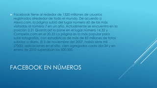  Facebook tiene al rededor de 1320 millones de usuarios 
registrados alrededor de todo el mundo. De acuerdo a 
Alexa.com, la página subió del lugar número 60 de las más 
visitadas al número 7 en un año. Actualmente se encuentra en la 
posición 2.31 Quantcast la pone en el lugar número 16,32 y 
Compete.com en el 20.33 La página es la más popular para 
subir fotografías, con estadísticas de más de 83 millones de fotos 
subidas a diario. El 3 de noviembre del 2007, había siete mil 
(7000) aplicaciones en el sitio, cien agregadas cada día;34 y en 
enero de 2010 superaban las 500.000. 
FACEBOOK EN NÚMEROS 
 
