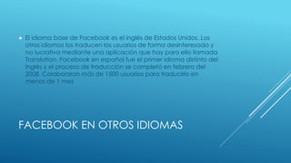  El idioma base de Facebook es el inglés de Estados Unidos. Los 
otros idiomas los traducen los usuarios de forma desinteresada y 
no lucrativa mediante una aplicación que hay para ello llamada 
Translation. Facebook en español fue el primer idioma distinto del 
inglés y el proceso de traducción se completó en febrero del 
2008. Colaboraron más de 1500 usuarios para traducirlo en 
menos de 1 mes 
FACEBOOK EN OTROS IDIOMAS 
