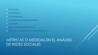  Conector 
 Centralidad 
 Centralización 
 Coeficiente de agrupamiento 
 Cohesión 
 (Nivel individual) Densidad 
 Flujo de centralidad de intermediación 
MÉTRICAS O MEDIDAS EN EL ANÁLISIS 
DE REDES SOCIALES 
 
