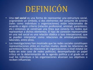 DEFINICÓN 
• Una red social es una forma de representar una estructura social, 
asignándole un símbolo, si dos elementos del conjunto de actores 
(tales como individuos u organizaciones) están relacionados de 
acuerdo a algún criterio (relación profesional, amistad, parentesco, 
etc.) entonces se construye una línea que conecta los nodos que 
representan a dichos elementos. El tipo de conexión representable 
en una red social es una relación diádica o lazo interpersonal, que 
se pueden interpretar como relaciones de amistad,parentesco, 
laborales, entre otros. 
• Las investigaciones han mostrado que las redes sociales constituyen 
representaciones útiles en muchos niveles, desde las relaciones de 
parentesco hasta las relaciones de organizaciones a nivel estatal (se 
habla en este caso de redes políticas), desempeñando un papel 
crítico en la determinación de la agenda política y el grado en el 
cual los individuos o las organizaciones alcanzan sus objetivos o 
reciben influencias 
 