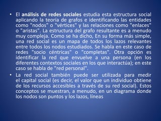 • El análisis de redes sociales estudia esta estructura social 
aplicando la teoría de grafos e identificando las entidades 
como "nodos" o "vértices" y las relaciones como "enlaces" 
o "aristas". La estructura del grafo resultante es a menudo 
muy compleja. Como se ha dicho, En su forma más simple, 
una red social es un mapa de todos los lazos relevantes 
entre todos los nodos estudiados. Se habla en este caso de 
redes "socio céntricas" o "completas". Otra opción es 
identificar la red que envuelve a una persona (en los 
diferentes contextos sociales en los que interactúa); en este 
caso se habla de "red personal". 
• La red social también puede ser utilizada para medir 
el capital social (es decir, el valor que un individuo obtiene 
de los recursos accesibles a través de su red social). Estos 
conceptos se muestran, a menudo, en un diagrama donde 
los nodos son puntos y los lazos, líneas 
 