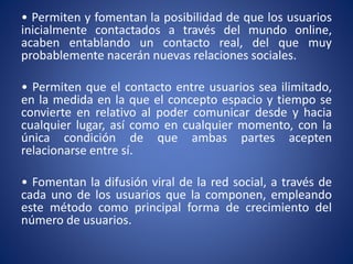 • Permiten y fomentan la posibilidad de que los usuarios 
inicialmente contactados a través del mundo online, 
acaben entablando un contacto real, del que muy 
probablemente nacerán nuevas relaciones sociales. 
• Permiten que el contacto entre usuarios sea ilimitado, 
en la medida en la que el concepto espacio y tiempo se 
convierte en relativo al poder comunicar desde y hacia 
cualquier lugar, así como en cualquier momento, con la 
única condición de que ambas partes acepten 
relacionarse entre sí. 
• Fomentan la difusión viral de la red social, a través de 
cada uno de los usuarios que la componen, empleando 
este método como principal forma de crecimiento del 
número de usuarios. 
 
