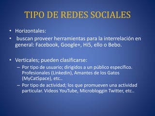 TIPO DE REDES SOCIALES 
• Horizontales: 
• buscan proveer herramientas para la interrelación en 
general: Facebook, Google+, Hi5, ello o Bebo. 
• Verticales; pueden clasificarse: 
– Por tipo de usuario; dirigidos a un público específico. 
Profesionales (Linkedin), Amantes de los Gatos 
(MyCatSpace), etc.. 
– Por tipo de actividad; los que promueven una actividad 
particular. Videos YouTube, Microbloggin Twitter, etc.. 
