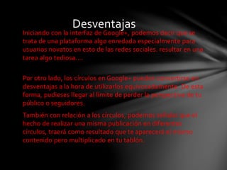 Desventajas 
Iniciando con la interfaz de Google+, podemos decir que se 
trata de una plataforma algo enredada especialmente para 
usuarios novatos en esto de las redes sociales. resultar en una 
tarea algo tediosa.... 
Por otro lado, los círculos en Google+ pueden convertirse en 
desventajas a la hora de utilizarlos equivocadamente. De esta 
forma, pudieses llegar al límite de perder la perspectiva de tu 
público o seguidores. 
También con relación a los círculos, podemos señalar que el 
hecho de realizar una misma publicación en diferentes 
círculos, traerá como resultado que te aparecerá el mismo 
contenido pero multiplicado en tu tablón. 
 