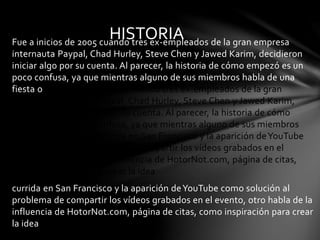 HISTORIA 
Fue a inicios de 2005 cuando tres ex-empleados de la gran empresa 
internauta Paypal, Chad Hurley, Steve Chen y Jawed Karim, decidieron 
iniciar algo por su cuenta. Al parecer, la historia de cómo empezó es un 
poco confusa, ya que mientras alguno de sus miembros habla de una 
fiesta oFue a inicios de 2005 cuando tres ex-empleados de la gran 
empresa internauta Paypal, Chad Hurley, Steve Chen y Jawed Karim, 
decidieron iniciar algo por su cuenta. Al parecer, la historia de cómo 
empezó es un poco confusa, ya que mientras alguno de sus miembros 
habla de una fiesta ocurrida en San Francisco y la aparición de YouTube 
como solución al problema de compartir los vídeos grabados en el 
evento, otro habla de la influencia de HotorNot.com, página de citas, 
como inspiración para crear la idea 
currida en San Francisco y la aparición de YouTube como solución al 
problema de compartir los vídeos grabados en el evento, otro habla de la 
influencia de HotorNot.com, página de citas, como inspiración para crear 
la idea 
 