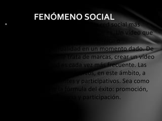 FENÓMENO SOCIAL 
•Youtube se ha convertido en una red social más 
como soporte de comunicación que es. Un vídeo que 
resulte interesante, divertido, polémico o 
simplemente de actualidad en un momento dado. De 
este modo, cuando se trata de marcas, crear un vídeo 
que aporte virilidad es cada vez más frecuente. Las 
empresas dedican sus esfuerzos, en este ámbito, a 
crear vídeos interesantes y participativos. Sea como 
sea, Youtube tiene la fórmula del éxito: promoción, 
altos niveles de audiencia y participación. 
 