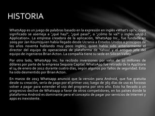 HISTORIA 
WhatsApp es un juego de palabras basado en la expresión en inglés «What’s up?», cuyo 
significado se asemeja a ‘¿qué hay?’, ‘¿qué pasa?’, o ‘¿cómo te va?’ y inglés «App / 
Application». La empresa creadora de la aplicación, WhatsApp Inc., fue fundada en 
2009 por Jan Koum(quien había llegado desde Ucrania a Estados Unidos a principios de 
los años noventa hablando muy poco inglés), quien había sido anteriormente el 
director del equipo de operaciones de plataforma de Yahoo! y el antiguo jefe del 
equipo de ingenieros Brian Acton. La compañía tiene su sede en Silicon Valley. 
Por otro lado, WhatsApp Inc. ha recibido inversiones por valor de 10 millones de 
dólares por parte de la empresa Sequoia Capital.WhatsApp fue retirado de la AppStore 
el 14 de enero de 2012 durante cuatro días, según algunos por fallos de seguridad. Esto 
ha sido desmentido por Brian Acton. 
En marzo de 2013 Whatsapp anunció que la versión para Android, que fue gratuita 
desde su creación, sería de pago por el primer uso; luego de 365 días de uso es forzoso 
volver a pagar para extender el uso del programa por otro año. Esto ha llevado a un 
progresivo declive de Whatsapp a favor de otros competidores, en los países donde la 
plataforma Android es dominante pero el concepto de pagar por servicios de Internet y 
apps es inexistente. 
 