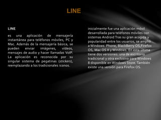 inicialmente fue una aplicación móvil 
desarrollada para teléfonos móviles con 
sistemas Android Tras su gran acogida y 
popularidad entre los usuarios, se amplió 
a Windows Phone, BlackBerry OS,Firefox 
OS, Mac OS X y Windows. En esta última 
tiene dos versiones: una de escritorio 
tradicional y otra exclusiva para Windows 
8 disponible en Windows Store. También 
existe una versión para Firefox OS. 
LINE 
LINE 
es una aplicación de mensajería 
instantánea para teléfonos móviles, PC y 
Mac. Además de la mensajería básica, se 
pueden enviar imágenes, vídeos, 
mensajes de audio y hacer llamadas VoIP. 
La aplicación es reconocida por su 
singular sistema de pegatinas (stickers), 
reemplazando a los tradicionales iconos. 
 