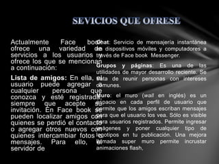 Actualmente Face book 
ofrece una variedad de 
servicios a los usuarios y 
ofrece los que se mencionan 
a continuación: 
Lista de amigos: En ella, el 
usuario puede agregar a 
cualquier persona que 
conozca y esté registrada, 
siempre que acepte su 
invitación. En Face book se 
pueden localizar amigos con 
quienes se perdió el contacto 
o agregar otros nuevos con 
quienes intercambiar fotos o 
mensajes. Para ello, el 
servidor de 
Chat: Servicio de mensajería instantánea 
en dispositivos móviles y computadores a 
través de Face book Messenger. 
Grupos y páginas: Es una de las 
utilidades de mayor desarrollo reciente. Se 
trata de reunir personas con intereses 
comunes. 
Muro: el muro (wall en inglés) es un 
espacio en cada perfil de usuario que 
permite que los amigos escriban mensajes 
para que el usuario los vea. Sólo es visible 
para usuarios registrados. Permite ingresar 
imágenes y poner cualquier tipo de 
logotipos en tu publicación. Una mejora 
llamada super muro permite incrustar 
animaciones flash, 
 