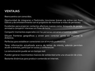 VENTAJAS 
Reencuentro con conocidos. 
Oportunidad de integrarse a Flashmobs (reuniones breves vía online con fines 
lúdicos y de entretenimiento con el propósito de movilizar a miles de personas) 
Excelentes para propiciar contactos afectivos nuevos como: búsqueda de pareja, 
amistad o compartir intereses sin fines de lucro. 
Compartir momentos especiales con las personas cercanas a nuestras vidas. 
Diluyen fronteras geográficas y sirven para conectar gente sin importar la 
distancia. 
Perfectas para establecer conexiones con el mundo profesional. 
Tener información actualizada acerca de temas de interés, además permiten 
acudir a eventos, participar en actos y conferencias. 
La comunicación puede ser en tiempo real. 
Pueden generar movimientos masivos de solidaridad ante una situación de crisis. 
Bastante dinámicas para producir contenido en Internet. 
 
