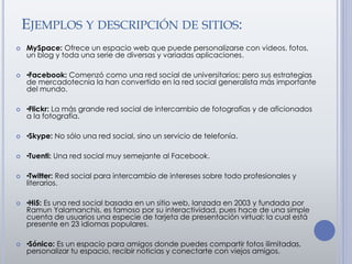 EJEMPLOS Y DESCRIPCIÓN DE SITIOS:
 MySpace: Ofrece un espacio web que puede personalizarse con videos, fotos,
un blog y toda una serie de diversas y variadas aplicaciones.
 •Facebook: Comenzó como una red social de universitarios; pero sus estrategias
de mercadotecnia la han convertido en la red social generalista más importante
del mundo.
 •Flickr: La más grande red social de intercambio de fotografías y de aficionados
a la fotografía.
 •Skype: No sólo una red social, sino un servicio de telefonía.
 •Tuenti: Una red social muy semejante al Facebook.
 •Twitter: Red social para intercambio de intereses sobre todo profesionales y
literarios.
 •Hi5: Es una red social basada en un sitio web, lanzada en 2003 y fundada por
Ramun Yalamanchis, es famoso por su interactividad, pues hace de una simple
cuenta de usuarios una especie de tarjeta de presentación virtual; la cual está
presente en 23 idiomas populares.
 •Sónico: Es un espacio para amigos donde puedes compartir fotos ilimitadas,
personalizar tu espacio, recibir noticias y conectarte con viejos amigos.
 