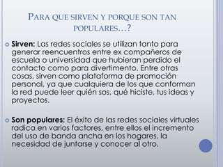 PARA QUE SIRVEN Y PORQUE SON TAN
POPULARES…?
 Sirven: Las redes sociales se utilizan tanto para
generar reencuentros entre ex compañeros de
escuela o universidad que hubieran perdido el
contacto como para divertimento. Entre otras
cosas, sirven como plataforma de promoción
personal, ya que cualquiera de los que conforman
la red puede leer quién sos, qué hiciste, tus ideas y
proyectos.
 Son populares: El éxito de las redes sociales virtuales
radica en varios factores, entre ellos el incremento
del uso de banda ancha en los hogares, la
necesidad de juntarse y conocer al otro.
 