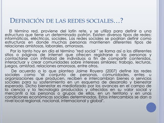 DEFINICIÓN DE LAS REDES SOCIALES…?
El término red, proviene del latín rete, y se utiliza para definir a una
estructura que tiene un determinado patrón. Existen diversos tipos de redes:
informáticas, eléctricas, sociales. Las redes sociales se podrían definir como
estructuras en donde muchas personas mantienen diferentes tipos de
relaciones amistosas, laborales, amorosas.
Por lo tanto hoy en día el término "red social " se llama así a los diferentes
sitios o páginas de internet que ofrecen registrarse a las personas y
contactarse con infinidad de individuos a fin de compartir contenidos,
interactuar y crear comunidades sobre intereses similares: trabajo, lecturas,
juegos, amistad, relaciones amorosas, entre otros.
De acuerdo a lo que plantea Jaime Royero (2007) define las redes
sociales como "el conjunto de personas, comunidades, entes u
organizaciones que producen, reciben e intercambian bienes o servicios
sociales para su sostenimiento en un esquema de desarrollo y bienestar
esperado. Dicho bienestar es mediatizado por los avances en el campo de
la ciencia y la tecnología producidos y ofrecidos en su valor social y
mercantil a las personas o grupos de ellas, en un territorio y en unas
condiciones económicas sociales determinadas. Estos intercambios se dan a
nivel local regional, nacional, internacional y global".
 