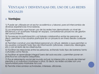 VENTAJAS Y DESVENTAJAS DEL USO DE LAS REDES
SOCIALES
 Ventajas:
1) Puede ser utilizada en el sector académico y laboral, para el intercambio de
diversas experiencias innovadoras.
2) Los empresarios que hacen uso de las redes han demostrado un nivel de
eficiencia y un acertado trabajo en equipo, consolidando proyectos de gestión
del conocimiento.
3) Favorecen la participación y el trabajo colaborativo entre las personas, es
decir, permiten a los usuarios participar en un proyecto en línea desde cualquier
lugar.
4) Permiten construir una identidad personal y/o virtual, debido a que permiten a
los usuarios compartir todo tipo de información (aficiones, creencias, ideologías,
etc.) con el resto de los cibernautas.
5) Facilitan las relaciones entre las personas, evitando todo tipo de barreras tanto
culturales como físicas.
6) Facilitan el aprendizaje integral fuera del aula escolar, y permiten poner en
práctica los conceptos adquiridos.
7) Por el aislamiento social del mundo actual, la interacción a través de Internet
permite a un individuo mostrarse a otros. Es decir, las redes sociales son una
oportunidad para mostrarse tal cual.
8) Permite intercambiar actividades, intereses, aficiones.
 