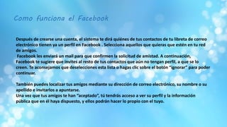 Como funciona el Facebook
Después de crearse una cuenta, el sistema te dirá quiénes de tus contactos de tu libreta de correo
electrónico tienen ya un perfil en Facebook . Selecciona aquellos que quieras que estén en tu red
de amigos.
Facebook les enviará un mail para que confirmen la solicitud de amistad. A continuación,
Facebook te sugiere que invites al resto de tus contactos que aún no tengan perfil, a que se lo
creen. Te aconsejamos que deselecciones esta lista o hagas clic sobre el botón “ignorar” para poder
continuar.
También puedes localizar tus amigos mediante su dirección de correo electrónico, su nombre o su
apellido e invitarlos a apuntarse.
Una vez que tus amigos te han “aceptado”, tú tendrás acceso a ver su perfil y la información
pública que en él haya dispuesto, y ellos podrán hacer lo propio con el tuyo.
 