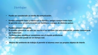 • Puede ser considerado un medio de comunicación.
• Puedes compartir fotos y videos con tu familia y amigos aunque estén lejos.
te permite estar en comunicación con familiares y amigos de distintos países
• Puedes conocer más gente.
• Te puedes comunicar no solo por escrito si no también con una coversación, puedes comunicarte
por Video-Cam
• Perfectas para establecer conexiones con el mundo profesional.
• La comunicación puede ser en tiempo real.
• Mejora del ambiente de trabajo al permitir al alumno crear sus propios objetos de interés
Ventajas
 