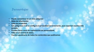 • Puede convertirse en un vicio peligroso
• Robo de información
• Calta de privacidad
• Son peligrosas si no se configura la privacidad correctamente, pues exponen nuestra vida
privada.
• Pueden darse casos de suplantación de personalidad.
• Falta en el control de datos.
• Pueden apoderarse de todos los contenidos que publicamos
Desventajas
 
