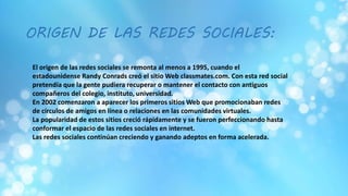 El origen de las redes sociales se remonta al menos a 1995, cuando el
estadounidense Randy Conrads creó el sitio Web classmates.com. Con esta red social
pretendía que la gente pudiera recuperar o mantener el contacto con antiguos
compañeros del colegio, instituto, universidad.
En 2002 comenzaron a aparecer los primeros sitios Web que promocionaban redes
de círculos de amigos en línea o relaciones en las comunidades virtuales.
La popularidad de estos sitios creció rápidamente y se fueron perfeccionando hasta
conformar el espacio de las redes sociales en internet.
Las redes sociales continúan creciendo y ganando adeptos en forma acelerada.
ORIGEN DE LAS REDES SOCIALES:
 