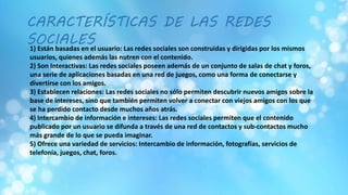 CARACTERÍSTICAS DE LAS REDES
SOCIALES1) Están basadas en el usuario: Las redes sociales son construidas y dirigidas por los mismos
usuarios, quienes además las nutren con el contenido.
2) Son Interactivas: Las redes sociales poseen además de un conjunto de salas de chat y foros,
una serie de aplicaciones basadas en una red de juegos, como una forma de conectarse y
divertirse con los amigos.
3) Establecen relaciones: Las redes sociales no sólo permiten descubrir nuevos amigos sobre la
base de intereses, sino que también permiten volver a conectar con viejos amigos con los que
se ha perdido contacto desde muchos años atrás.
4) Intercambio de información e intereses: Las redes sociales permiten que el contenido
publicado por un usuario se difunda a través de una red de contactos y sub-contactos mucho
más grande de lo que se pueda imaginar.
5) Ofrece una variedad de servicios: Intercambio de información, fotografías, servicios de
telefonía, juegos, chat, foros.
 