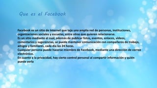 Que es el Facebook
Facebook es un sitio de Internet que teje una amplia red de personas, instituciones,
organizaciones sociales y escuelas, entre otras que quieren relacionarse.
Es un sitio mediante el cual, además de publicar fotos, eventos, enlaces, videos,
comentarios y sugerencias, se puede mantener comunicación con compañeros de trabajo,
amigos y familiares, cada día las 24 horas.
Cualquier persona puede hacerse miembro de Facebook, mediante una dirección de correo
electrónico.
En cuanto a la privacidad, hay cierto control personal al compartir información y quién
puede verla
 