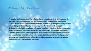 Historia del Facebook
El creador de Facebook es Mark Zuckerberg, estudiante de la Universidad de
Harvard. La compañía tiene sus oficinas centrales en Palo Alto, California.
La idea de crear una comunidad basada en la Web en que la gente compartiera
sus gustos y sentimientos no es nueva, pues David Bohnett, creador
de Geocities, la había incubado a fines de los años 1980. Una de las estrategias
de Zuckerberg ha sido abrir la plataforma Facebook a otros desarrolladores.
Entre los años 2007 y 2008 se puso en marcha Facebook en español traducido
por voluntarios, extendiéndose a los países de Latinoamérica. Casi cualquier
persona con conocimientos informáticos básicos puede tener acceso a todo
este mundo de comunidades virtuales.
 