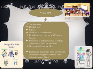 VENTAJAS 
 Son gratuitas. 
 De fácil uso. 
 Rápida. 
 Gestiona el conocimiento. 
 Es utilizada en el sector académico y 
laboral. 
 Favorecen la participación y el trabajo 
colaborativo entra las personas. 
 Genera relaciones sociales. 
 Facilitan las relaciones entre las persona, 
evitando todo tipo de barreras tanto 
culturales como físicas. 
 