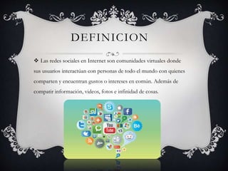 DEFINICION 
 Las redes sociales en Internet son comunidades virtuales donde 
sus usuarios interactúan con personas de todo el mundo con quienes 
comparten y encuentran gustos o intereses en común. Además de 
compatir información, videos, fotos e infinidad de cosas. 
 