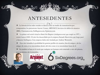ANTESEDENTES 
 La historia de las redes sociales se dieron como un medio de comunicación por 
computadora, los precursores fueron: Usenet, ARPANET, Servicios de tablón de anuncios 
(BBS), Classmates.com, SixDegrees.com, Epinions.com. 
 La primer red social virtual se llamó Six Degrees (sixdegrees.com) que surgió en 1997 y 
existió hasta el 2001. El sitio fue desarrollado por la empresa llamada Macroview, que luego pasó 
a llamarse SixDegrees. Esta empresa había sido fundada por Andrew Weinreich. 
 Este sitio brindaba la posibilidad de generar perfiles de usuarios, lista de amigos y de los 
amigos de estos, si se encontraban dentro del sitio como si se encontraban fuera de él. 
 Su nombre se basa en la teoría que cualquier ser humano está conectado a otro del planeta, 
por un máximo de 6 conocidos. 
 
