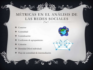 MÉTRICAS EN EL ANÁLISIS DE 
LAS REDES SOCIALES 
 Conector 
 Centralidad 
 Centralización 
 Coeficiente de agrupamiento 
 Cohesión 
 Densidad (Nivel individual) 
 Flujo de centralidad de intermediación 
 