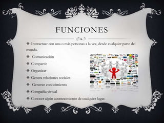 FUNCIONES 
 Interactuar con una o más personas a la vez, desde cualquier parte del 
mundo. 
 Comunicación 
 Compartir 
 Organizar 
 Genera relaciones sociales 
 Generan conocimiento 
 Compañía virtual 
 Conocer algún acontecimiento de cualquier lugar. 
 