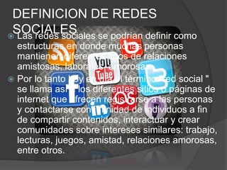 DEFINICION DE REDES 
SOCIALES  Las redes sociales se podrían definir como 
estructuras en donde muchas personas 
mantienen diferentes tipos de relaciones 
amistosas, laborales, amorosas. 
 Por lo tanto hoy en día el término "red social " 
se llama así a los diferentes sitios o páginas de 
internet que ofrecen registrarse a las personas 
y contactarse con infinidad de individuos a fin 
de compartir contenidos, interactuar y crear 
comunidades sobre intereses similares: trabajo, 
lecturas, juegos, amistad, relaciones amorosas, 
entre otros. 
 