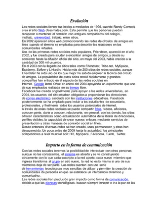Evolución 
Las redes sociales tienen sus inicios a mediados de 1995, cuando Randy Conrads 
crea el sitio Web classmates.com. Ésta permite que las personas puedan 
recuperar o mantener el contacto con antiguos compañeros del colegio, 
instituto, universidad, trabajo, entre otros. 
En 2002 aparecen sitios web promocionando las redes de círculos de amigos en 
línea cuando el término se empleaba para describir las relaciones en las 
comunidades virtuales. 
Una de las primeras redes sociales más populares, Friendster, apareció en el año 
2002, y fue creada para ayudar a encontrar amigos de amigos, y desde su 
comienzo hasta la difusión oficial del sitio, en mayo del 2003, había crecido a la 
cantidad de 300 mil usuarios. 
En el 2003 con la llegada de sitios tales como Friendster, Tribe.net, MySpace, 
Ecademy, Soflow y LinkedIn. Habia más de 200 sitios de redes sociales, aunque 
Friendster ha sido uno de los que mejor ha sabido emplear la técnica del círculo 
de amigos. La popularidad de estos sitios creció rápidamente y grandes 
compañías han entrado en el espacio de las redes sociales en 
Internet. Google lanzó Orkut en enero del 2004 apoyando un experimento que uno 
de sus empleados realizaba en su tiempo libre. 
Facebook fue creado originalmente para apoyar a las redes universitarias, en 
2004, los usuarios del sitio estaban obligados a proporcionar las direcciones 
de correo electrónico asociada con las instituciones educativas. Facebook 
posteriormente se ha ampliado para incluir a los estudiantes de secundaria, 
profesionales, y finalmente todos los usuarios potenciales de Internet. 
A través de estas redes sociales se puede compartir fotos, videos, aficiones, 
conocer gente, darte a conocer, relacionarte, en general, con los demás, los sitios 
ofrecen características como actualización automática de la libreta de direcciones, 
perfiles visibles, la capacidad de crear nuevos enlaces mediante servicios de 
presentación y otras maneras de conexión social en línea. 
Desde entonces diversas redes se han creado, unas permanecen y otras han 
desaparecido. Un poco antes del 2009 hasta la actualidad, los principales 
competidores a nivel mundial son: Hi5, MySpace, Facebook, Tuenti, Twitter. 
Impacto en la forma de comunicación 
Con las redes sociales tenemos la posibilidad de interactuar con otras personas 
aunque no las conozcamos, el sistema es abierto y se va construyendo 
obviamente con lo que cada suscripto a la red aporta, cada nuevo miembro que 
ingresa transforma al grupo en otro nuevo, la red no es lo mismo si uno de sus 
miembros deja de ser parte. Las redes cuentan con una serie 
de herramientas tecnológicas muy sencillas de utilizar y permiten la creación de 
comunidades de personas en que se establece un intercambio dinámico y 
comunicativo. 
Las redes sociales han producido gran impacto como forma de comunicación, 
debido a que las ciencias tecnológicas, buscan siempre innovar e ir a la par de las 
 