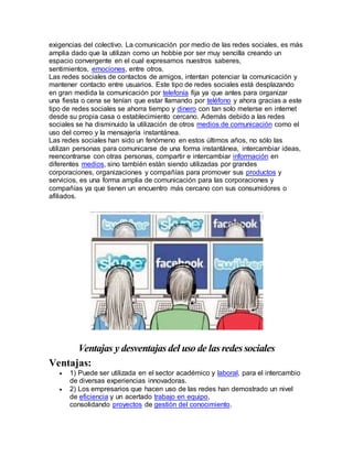 exigencias del colectivo. La comunicación por medio de las redes sociales, es más 
amplia dado que la utilizan como un hobbie por ser muy sencilla creando un 
espacio convergente en el cual expresamos nuestros saberes, 
sentimientos, emociones, entre otros. 
Las redes sociales de contactos de amigos, intentan potenciar la comunicación y 
mantener contacto entre usuarios. Este tipo de redes sociales está desplazando 
en gran medida la comunicación por telefonía fija ya que antes para organizar 
una fiesta o cena se tenían que estar llamando por teléfono y ahora gracias a este 
tipo de redes sociales se ahorra tiempo y dinero con tan solo meterse en internet 
desde su propia casa o establecimiento cercano. Además debido a las redes 
sociales se ha disminuido la utilización de otros medios de comunicación como el 
uso del correo y la mensajería instantánea. 
Las redes sociales han sido un fenómeno en estos últimos años, no sólo las 
utilizan personas para comunicarse de una forma instantánea, intercambiar ideas, 
reencontrarse con otras personas, compartir e intercambiar información en 
diferentes medios, sino también están siendo utilizadas por grandes 
corporaciones, organizaciones y compañías para promover sus productos y 
servicios, es una forma amplia de comunicación para las corporaciones y 
compañías ya que tienen un encuentro más cercano con sus consumidores o 
afiliados. 
Ventajas y desventajas del uso de las redes sociales 
Ventajas: 
 1) Puede ser utilizada en el sector académico y laboral, para el intercambio 
de diversas experiencias innovadoras. 
 2) Los empresarios que hacen uso de las redes han demostrado un nivel 
de eficiencia y un acertado trabajo en equipo, 
consolidando proyectos de gestión del conocimiento. 
 