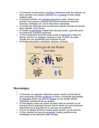  3) Favorecen la participación y el trabajo colaborativo entre las personas, es 
decir, permiten a los usuarios participar en un proyecto en línea desde 
cualquier lugar. 
 4) Permiten construir una identidad personal y/o virtual, debido a que 
permiten a los usuarios compartir todo tipo de información (aficiones, 
creencias, ideologías, etc.) con el resto de los cibernautas. 
 5) Facilitan las relaciones entre las personas, evitando todo tipo de barreras 
tanto culturales como físicas. 
 6) Facilitan el aprendizaje integral fuera del aula escolar, y permiten poner 
en práctica los conceptos adquiridos. 
 7) Por el aislamiento social del mundo actual, la interacción a través de 
Internet permite a un individuo mostrarse a otros. Es decir, las redes 
sociales son una oportunidad para mostrarse tal cual. 
 8) Permite intercambiar actividades, intereses, aficiones. 
Desventajas: 
 
 1) Personas con segundas intensiones pueden invadir la privacidad de 
otros provocando grandes problemas al mismo. Compañías especialistas 
en seguridad afirman que para los hackers es muy sencillo obtener 
información confidencial de sus usuarios. 
 2) Para algunos países ser usuario de estas redes se convierte en una 
amenaza para la seguridad nacional. Esto ha hecho que para el personal 
relacionado con la seguridad de un país sea una prohibición. 
 3) Si no es utilizada de forma correcta puede convertir en una adicción. 
 4) Gran cantidad de casos de pornografía infantily pedofilia se han 
manifestado en las diferentes redes sociales. 
 