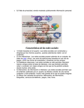 5) Falta de privacidad, siendo mostrada públicamente información personal. 
Características de las redes sociales 
 1) Están basadas en el usuario: Las redes sociales son construidas y 
dirigidas por los mismos usuarios, quienes además las nutren con el 
contenido. 
 2) Son Interactivas: Las redes sociales poseen además de un conjunto de 
salas de chat y foros, una serie de aplicaciones basadas en una red de 
juegos, como una forma de conectarse y divertirse con los amigos. 
 3) Establecen relaciones: Las redes sociales no sólo permiten descubrir 
nuevos amigos sobre la base de intereses, sino que también permiten 
volver a conectar con viejos amigos con los que se ha perdido contacto 
desde muchos años atrás. 
 4) Intercambio de información e intereses: Las redes sociales permiten que 
el contenido publicado por un usuario se difunda a través de una red de 
contactos y sub-contactos mucho más grande de lo que se pueda imaginar. 
 5) Ofrece una variedad de servicios: Intercambio de información, 
fotografías, servicios de telefonía, juegos, chat, foros. 
