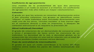 Coeficiente de agrupamiento 
Una medida de la probabilidad de que dos personas 
vinculadas a un nodo se asocien a sí mismos. Un coeficiente 
de agrupación más alto indica un mayor «exclusivismo». 
Cohesión 
El grado en que los actores se conectan directamente entre 
sí por vínculos cohesivos. Los grupos se identifican como 
‘cliques’ si cada individuo está vinculado directamente con 
cada uno de los otros, ‘círculos sociales’ si hay menos rigor 
en el contacto directo y este es impreciso, o bloques de 
cohesión estructural si se requiere la precisión.20 
(Nivel individual) Densidad 
El grado de relaciones de un demandado de conocerse unos 
a otros / proporción de lazos entre las mencione de un 
individuo. La densidad de la red, o densidad global, es la 
proporción de vínculos en una red en relación con el total de 
vínculos posibles (redes escasas versus densas) 
Flujo de centralidad de intermediación 
El grado en que un nodo contribuye a la suma del flujo 
máximo entre todos los pares de nodos (excluyendo ese 
nodo). 
 