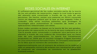 REDES SOCIALES EN INTERNET 
El software germinal de las redes sociales parte de la teoría 
de los seis grados de separación, según la cual toda la gente 
del planeta está conectada a través de no más de seis 
personas. De hecho, existe una patente en EEUU conocida 
como six degrees patent por la que ya han pagado Tribe y 
LinkedIn. Hay otras muchas patentes que protegen la 
tecnología para automatizar la creación de redes y las 
aplicaciones relacionadas con éstas. 
Estas redes sociales se basan en la teoría de los seis grados, 
Seis grados de separación es la teoría de que cualquiera en la 
Tierra puede estar conectado a cualquier otra persona en el 
planeta a través de una cadena de conocidos que no tiene 
más de seis intermediarios. La teoría fue inicialmente 
propuesta en 1929 por el escritor húngaro Frigyes Karinthy 
en una corta historia llamada Chains. El concepto está basado 
en la idea que el número de conocidos crece 
exponencialmente con el número de enlaces en la cadena, y 
sólo un pequeño número de enlaces son necesarios para que 
el conjunto de conocidos se convierta en la población 
humana entera. 
 