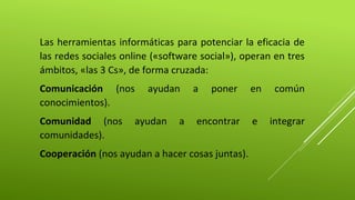 Las herramientas informáticas para potenciar la eficacia de 
las redes sociales online («software social»), operan en tres 
ámbitos, «las 3 Cs», de forma cruzada: 
Comunicación (nos ayudan a poner en común 
conocimientos). 
Comunidad (nos ayudan a encontrar e integrar 
comunidades). 
Cooperación (nos ayudan a hacer cosas juntas). 
 